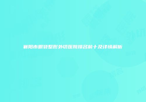 襄阳市眼袋整形外切医院排名前十及详情解析