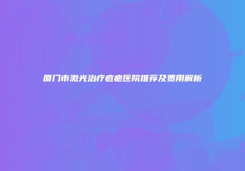 厦门市激光治疗痘疤医院推荐及费用解析
