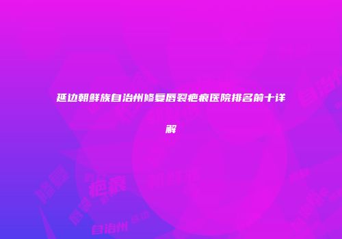 延边朝鲜族自治州修复唇裂疤痕医院排名前十详解