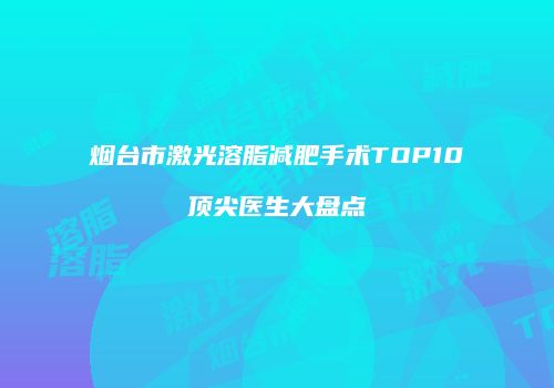 烟台市激光溶脂减肥手术TOP10顶尖医生大盘点