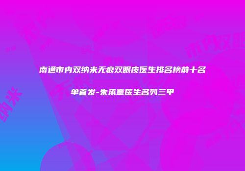南通市内双纳米无痕双眼皮医生排名榜前十名单首发-朱承章医生名列三甲