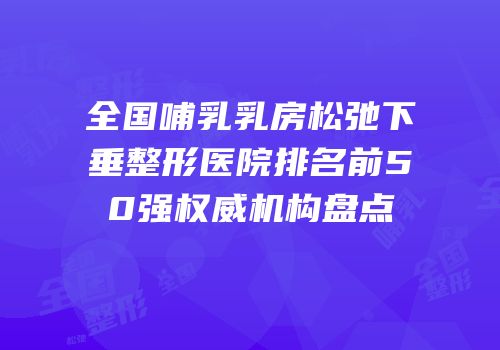 全国哺乳乳房松弛下垂整形医院排名前50强权威机构盘点