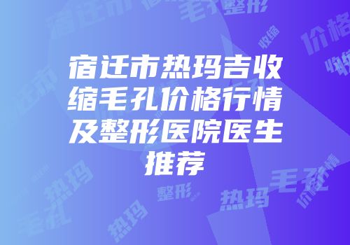 宿迁市热玛吉收缩毛孔价格行情及整形医院医生推荐