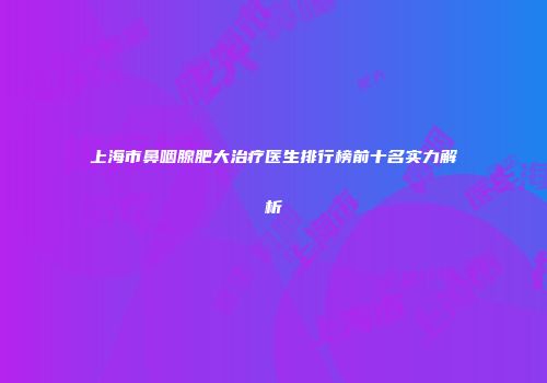 上海市鼻咽腺肥大治疗医生排行榜前十名实力解析
