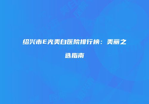 绍兴市E光美白医院排行榜：美丽之选指南