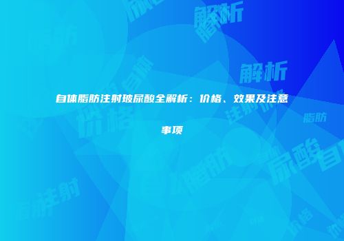 自体脂肪注射玻尿酸全解析：价格、效果及注意事项