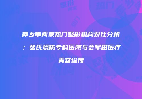 萍乡市两家热门整形机构对比分析：张氏烧伤专科医院与会军田医疗美容诊所