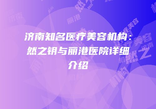 济南知名医疗美容机构：然之钥与丽港医院详细介绍