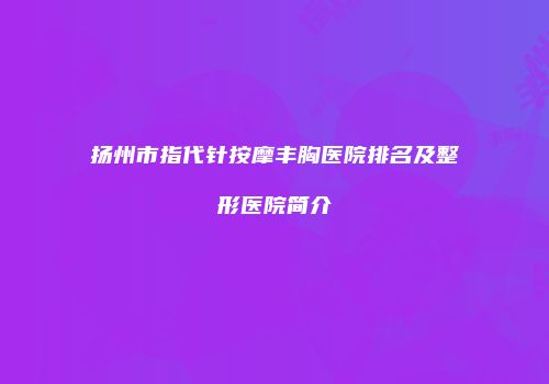 扬州市指代针按摩丰胸医院排名及整形医院简介