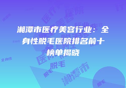 湘潭市医疗美容行业：全身性脱毛医院排名前十榜单揭晓