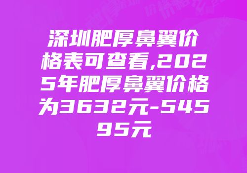 深圳肥厚鼻翼价格表可查看,2025年肥厚鼻翼价格为3632元-54595元