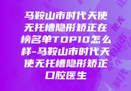 马鞍山市时代天使无托槽隐形矫正在榜名单TOP10怎么样-马鞍山市时代天使无托槽隐形矫正口腔医生