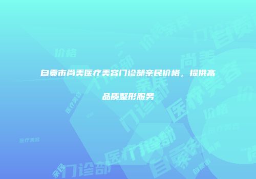 自贡市尚美医疗美容门诊部亲民价格，提供高品质整形服务
