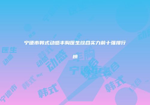 宁德市韩式动感丰胸医生综合实力前十强排行榜