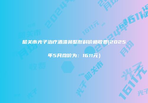 韶关市光子治疗酒渣鼻整形科价格收费(2025年5月均价为：1611元）