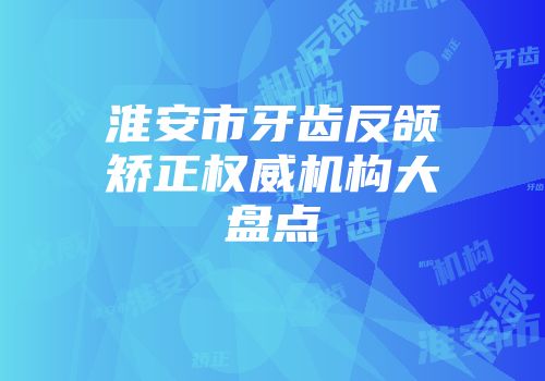 淮安市牙齿反颌矫正权威机构大盘点
