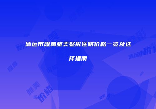 清远市隆鼻雅美整形医院价格一览及选择指南