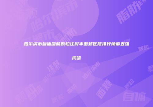 哈尔滨市自体脂肪颗粒注射丰面颊医院排行榜前五强揭晓