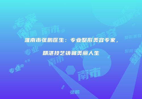 淮南市张鹏医生：专业整形美容专家，精湛技艺铸就美丽人生
