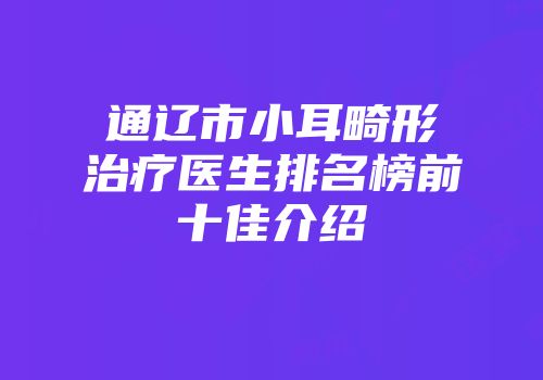 通辽市小耳畸形治疗医生排名榜前十佳介绍