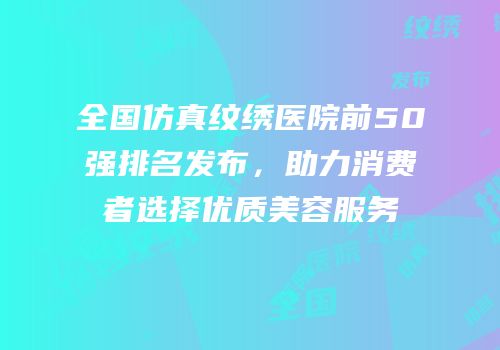 全国仿真纹绣医院前50强排名发布，助力消费者选择优质美容服务