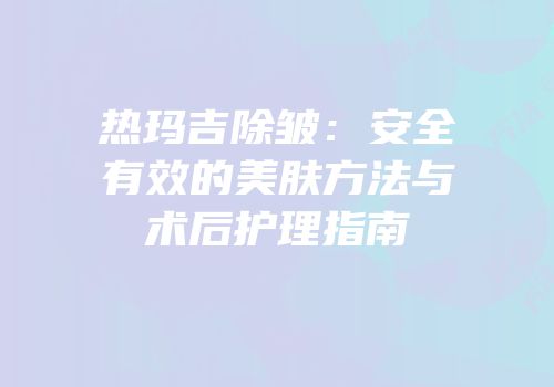 热玛吉除皱：安全有效的美肤方法与术后护理指南