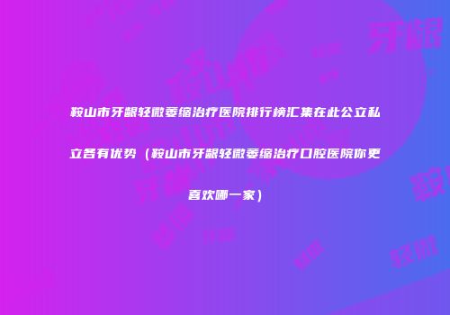 鞍山市牙龈轻微萎缩治疗医院排行榜汇集在此公立私立各有优势（鞍山市牙龈轻微萎缩治疗口腔医院你更喜欢哪一家）