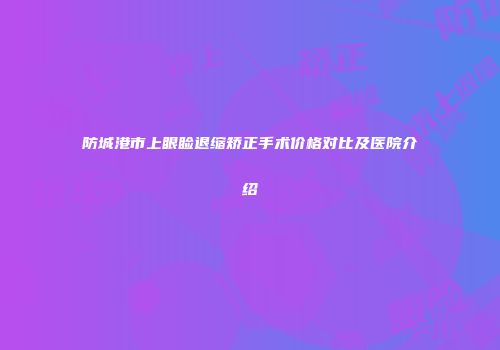 防城港市上眼睑退缩矫正手术价格对比及医院介绍