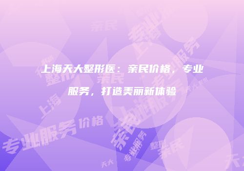 上海天大整形医：亲民价格，专业服务，打造美丽新体验