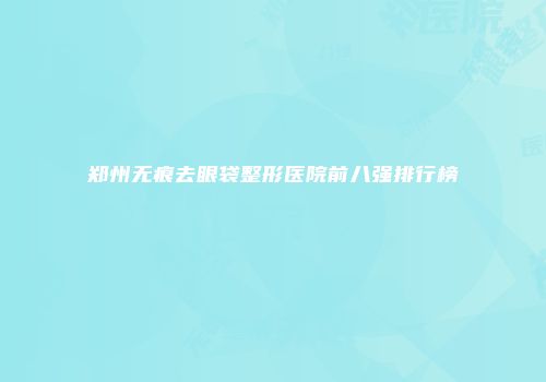 郑州无痕去眼袋整形医院前八强排行榜