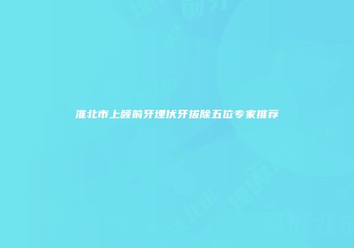 淮北市上颌前牙埋伏牙拔除五位专家推荐