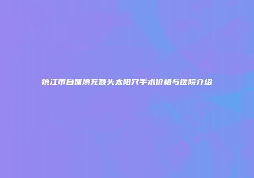 镇江市自体填充额头太阳穴手术价格与医院介绍