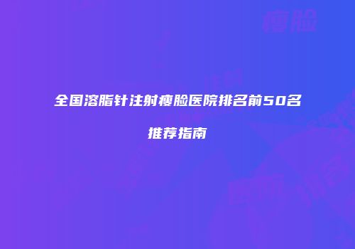 全国溶脂针注射瘦脸医院排名前50名推荐指南