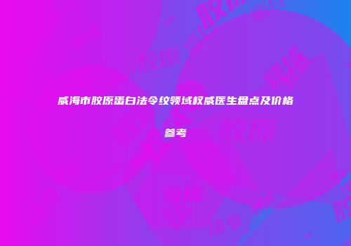威海市胶原蛋白法令纹领域权威医生盘点及价格参考