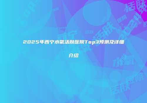 2025年西宁水氧活肤医院Top3预测及详细介绍
