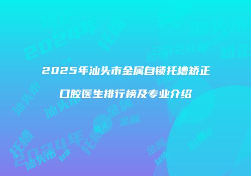 2025年汕头市金属自锁托槽矫正口腔医生排行榜及专业介绍