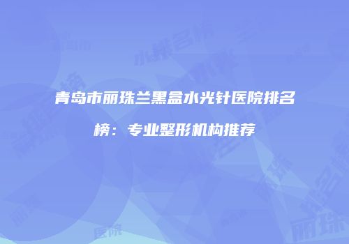 青岛市丽珠兰黑盒水光针医院排名榜：专业整形机构推荐
