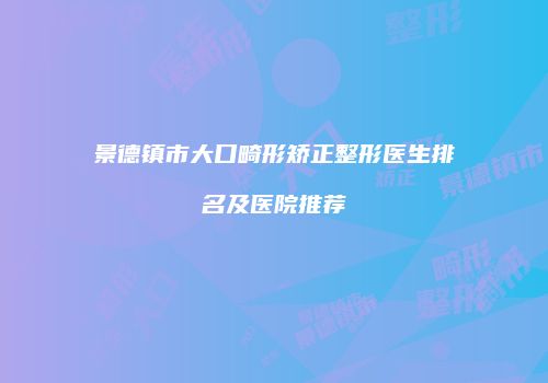 景德镇市大口畸形矫正整形医生排名及医院推荐