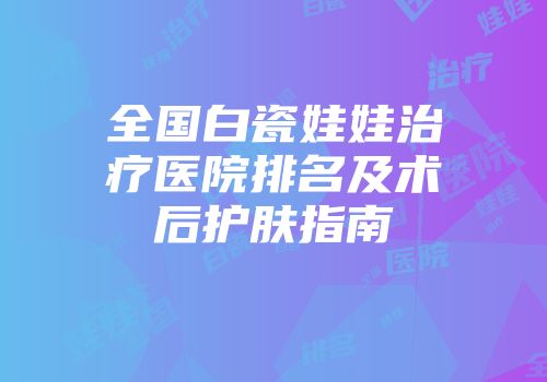 全国白瓷娃娃治疗医院排名及术后护肤指南