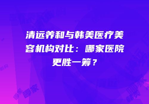 清远养和与韩美医疗美容机构对比：哪家医院更胜一筹？