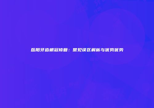 岳阳牙齿根冠修复：常见误区解析与优势优势