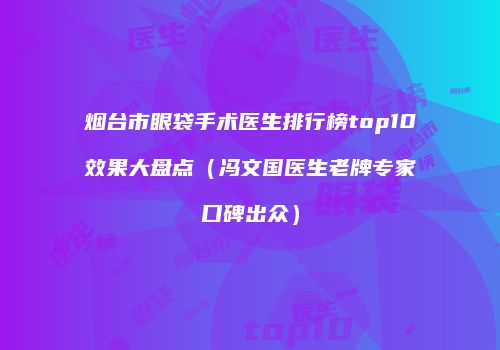 烟台市眼袋手术医生排行榜top10效果大盘点（冯文国医生老牌专家口碑出众）