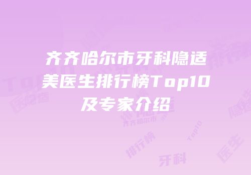 齐齐哈尔市牙科隐适美医生排行榜Top10及专家介绍