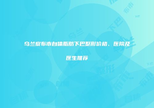 乌兰察布市自体脂肪下巴整形价格、医院及医生推荐
