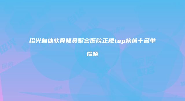 绍兴自体软骨隆鼻整容医院正规top榜前十名单揭晓