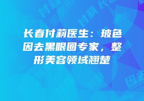 长春付莉医生：玻色因去黑眼圈专家，整形美容领域翘楚