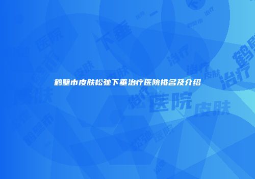 鹤壁市皮肤松弛下垂治疗医院排名及介绍