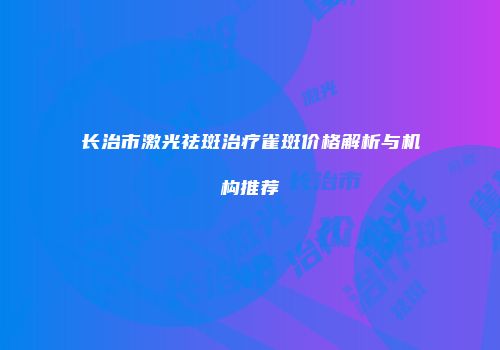 长治市激光祛斑治疗雀斑价格解析与机构推荐