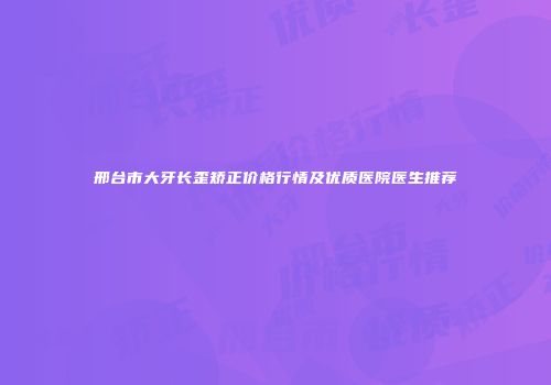 邢台市大牙长歪矫正价格行情及优质医院医生推荐