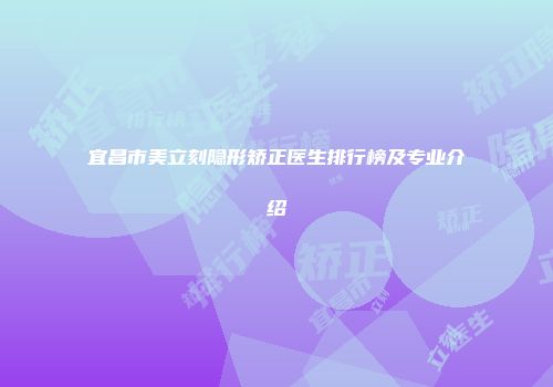 宜昌市美立刻隐形矫正医生排行榜及专业介绍